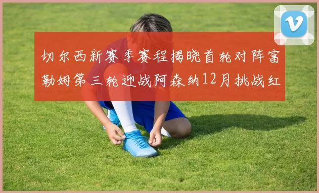 切尔西新赛季赛程揭晓首轮对阵富勒姆第三轮迎战阿森纳12月挑战红军和蓝月亮